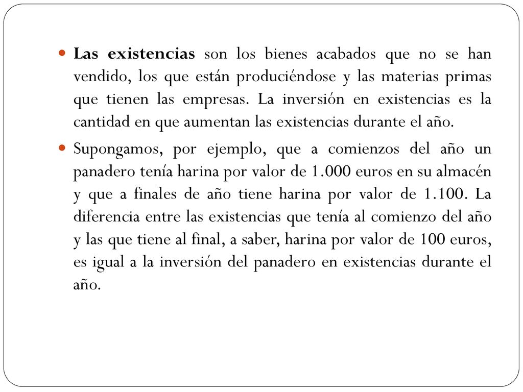 Las existencias son los bienes acabados que no se han vendido, los que están produciéndose y las materias primas que tienen las empresas. La inversión en existencias es la cantidad en que aumentan las existencias durante el año.