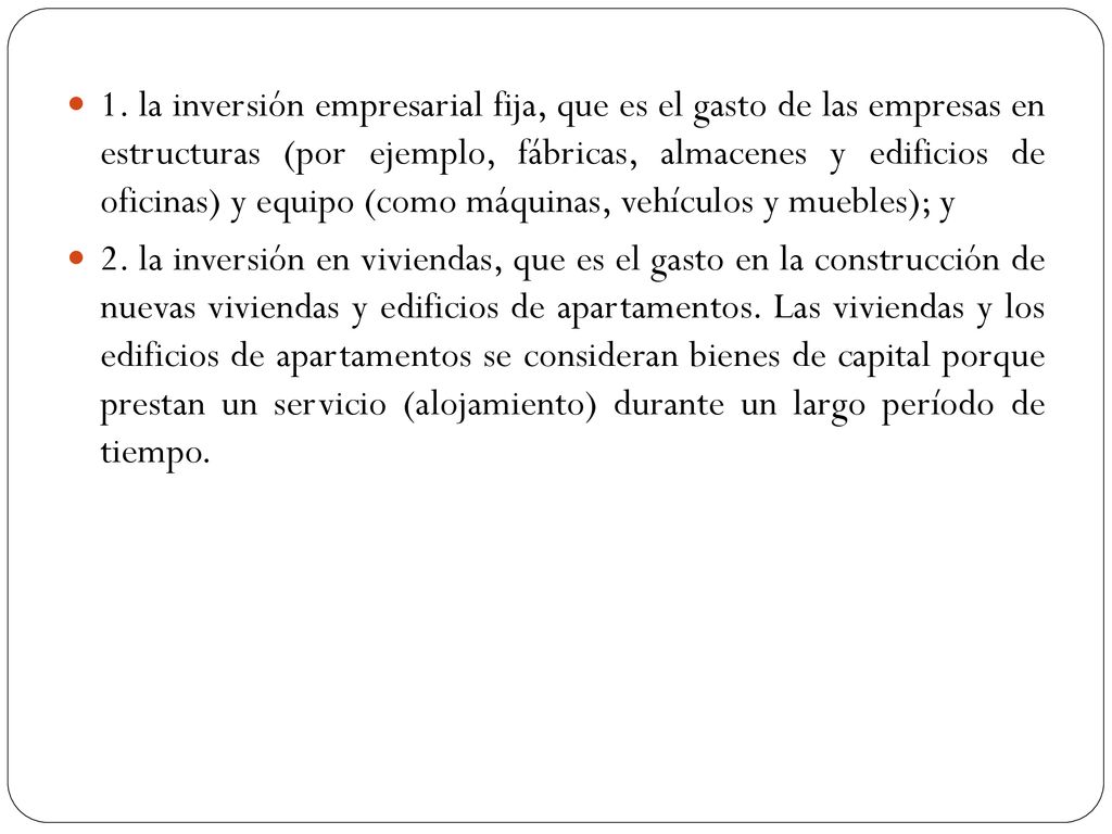 1. la inversión empresarial fija, que es el gasto de las empresas en estructuras (por ejemplo, fábricas, almacenes y edificios de oficinas) y equipo (como máquinas, vehículos y muebles); y