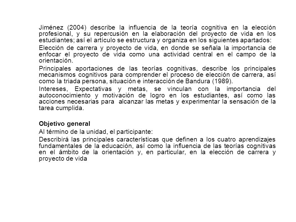Jiménez (2004) describe la influencia de la teoría cognitiva en la elección profesional, y su repercusión en la elaboración del proyecto de vida en los estudiantes; así el artículo se estructura y organiza en los siguientes apartados: Elección de carrera y proyecto de vida, en donde se señala la importancia de enfocar el proyecto de vida como una actividad central en el campo de la orientación.