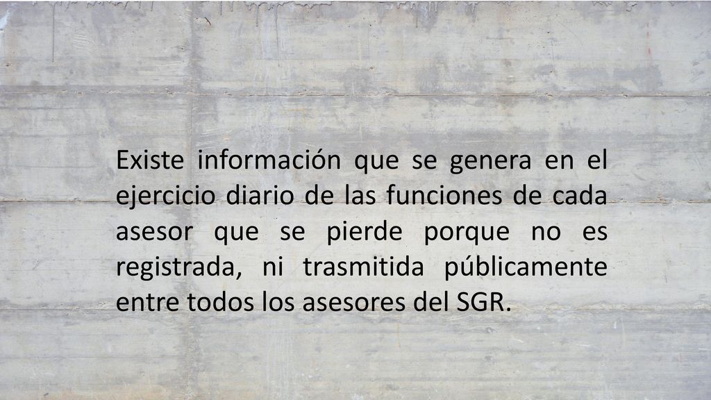 Existe información que se genera en el ejercicio diario de las funciones de cada asesor que se pierde porque no es registrada, ni trasmitida públicamente entre todos los asesores del SGR.