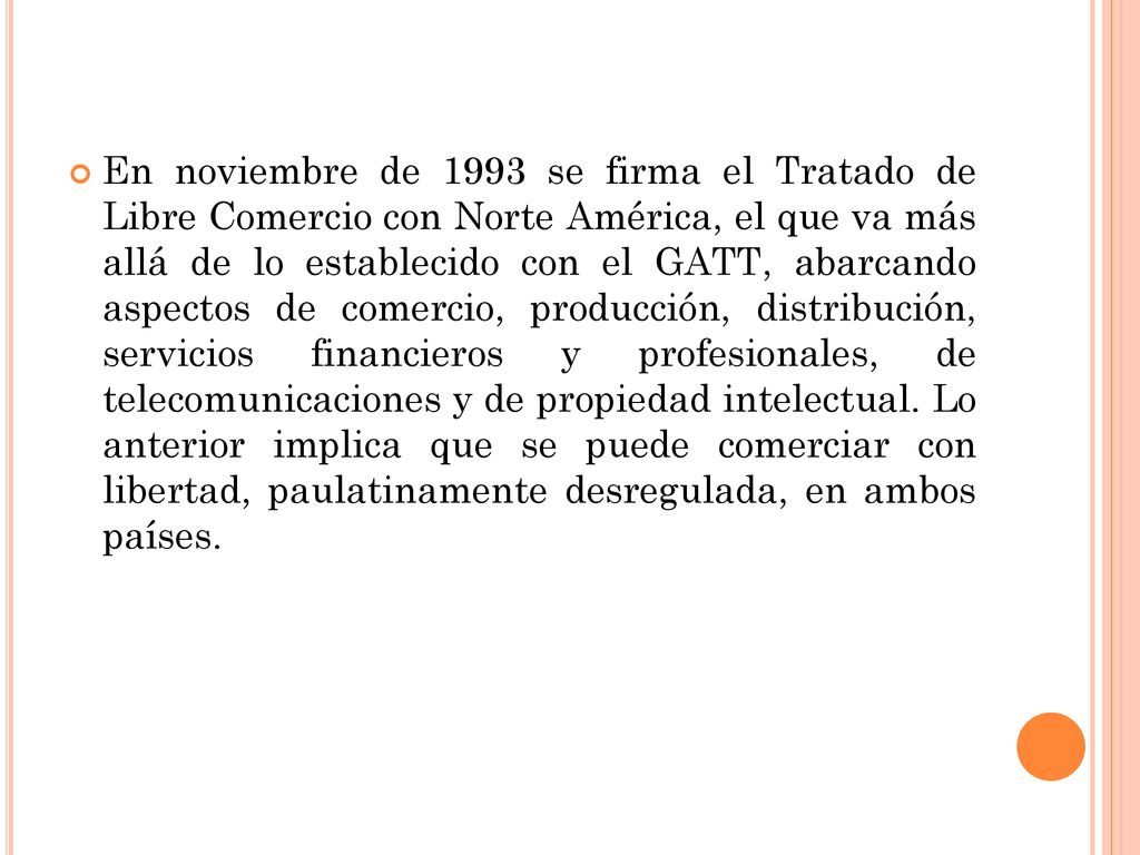 En noviembre de 1993 se firma el Tratado de Libre Comercio con Norte América, el que va más allá de lo establecido con el GATT, abarcando aspectos de comercio, producción, distribución, servicios financieros y profesionales, de telecomunicaciones y de propiedad intelectual.