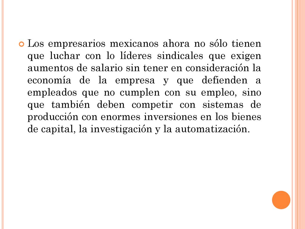 Los empresarios mexicanos ahora no sólo tienen que luchar con lo líderes sindicales que exigen aumentos de salario sin tener en consideración la economía de la empresa y que defienden a empleados que no cumplen con su empleo, sino que también deben competir con sistemas de producción con enormes inversiones en los bienes de capital, la investigación y la automatización.