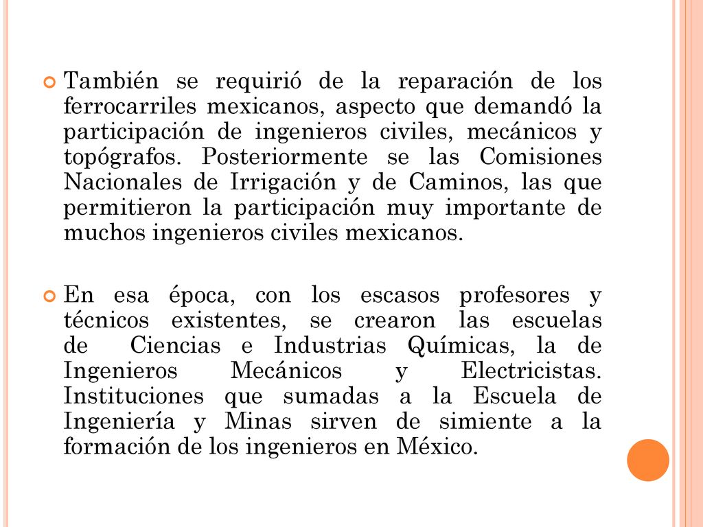 También se requirió de la reparación de los ferrocarriles mexicanos, aspecto que demandó la participación de ingenieros civiles, mecánicos y topógrafos. Posteriormente se las Comisiones Nacionales de Irrigación y de Caminos, las que permitieron la participación muy importante de muchos ingenieros civiles mexicanos.