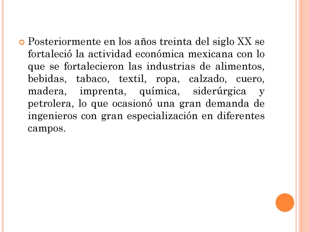 Posteriormente en los años treinta del siglo XX se fortaleció la actividad económica mexicana con lo que se fortalecieron las industrias de alimentos, bebidas, tabaco, textil, ropa, calzado, cuero, madera, imprenta, química, siderúrgica y petrolera, lo que ocasionó una gran demanda de ingenieros con gran especialización en diferentes campos.