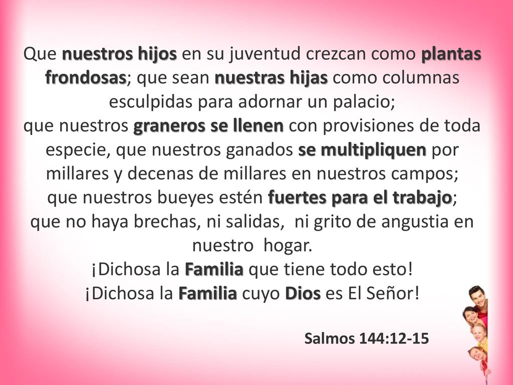 Que nuestros hijos en su juventud crezcan como plantas frondosas; que sean nuestras hijas como columnas esculpidas para adornar un palacio; que nuestros graneros se llenen con provisiones de toda especie, que nuestros ganados se multipliquen por millares y decenas de millares en nuestros campos; que nuestros bueyes estén fuertes para el trabajo; que no haya brechas, ni salidas, ni grito de angustia en nuestro hogar. ¡Dichosa la Familia que tiene todo esto! ¡Dichosa la Familia cuyo Dios es El Señor!