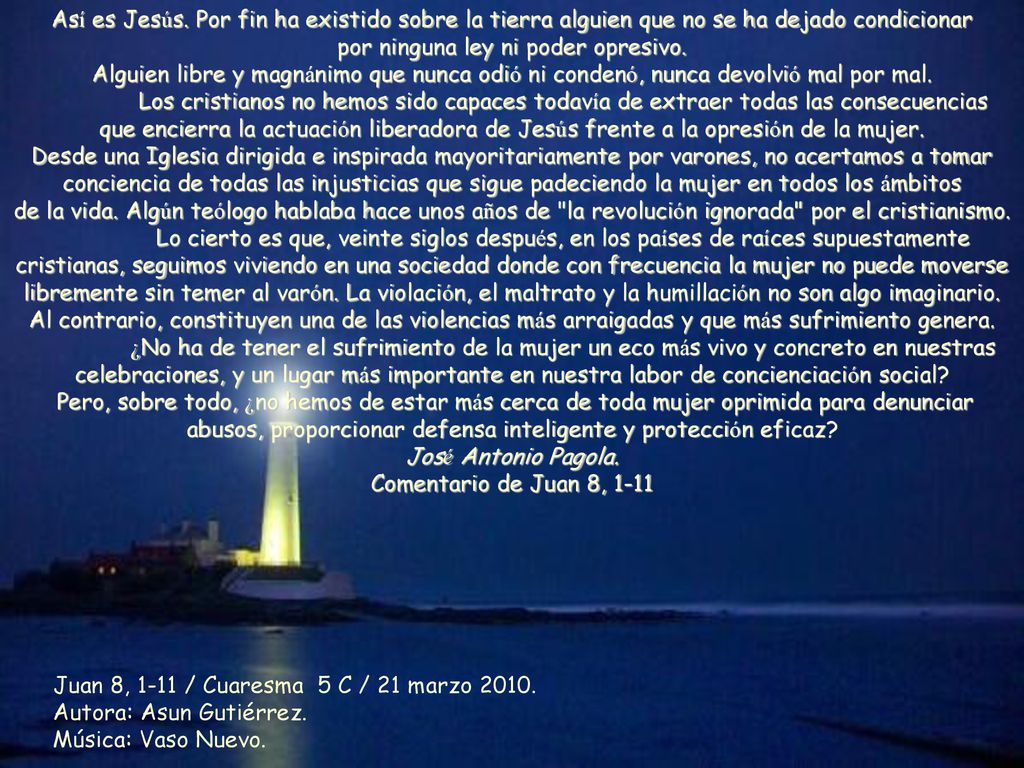 Así es Jesús. Por fin ha existido sobre la tierra alguien que no se ha dejado condicionar por ninguna ley ni poder opresivo. Alguien libre y magnánimo que nunca odió ni condenó, nunca devolvió mal por mal. Los cristianos no hemos sido capaces todavía de extraer todas las consecuencias que encierra la actuación liberadora de Jesús frente a la opresión de la mujer. Desde una Iglesia dirigida e inspirada mayoritariamente por varones, no acertamos a tomar conciencia de todas las injusticias que sigue padeciendo la mujer en todos los ámbitos de la vida. Algún teólogo hablaba hace unos años de la revolución ignorada por el cristianismo.