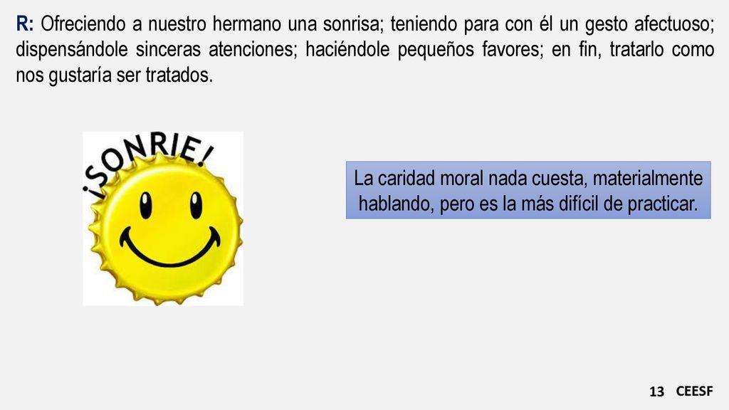 R: Ofreciendo a nuestro hermano una sonrisa; teniendo para con él un gesto afectuoso; dispensándole sinceras atenciones; haciéndole pequeños favores; en fin, tratarlo como nos gustaría ser tratados.