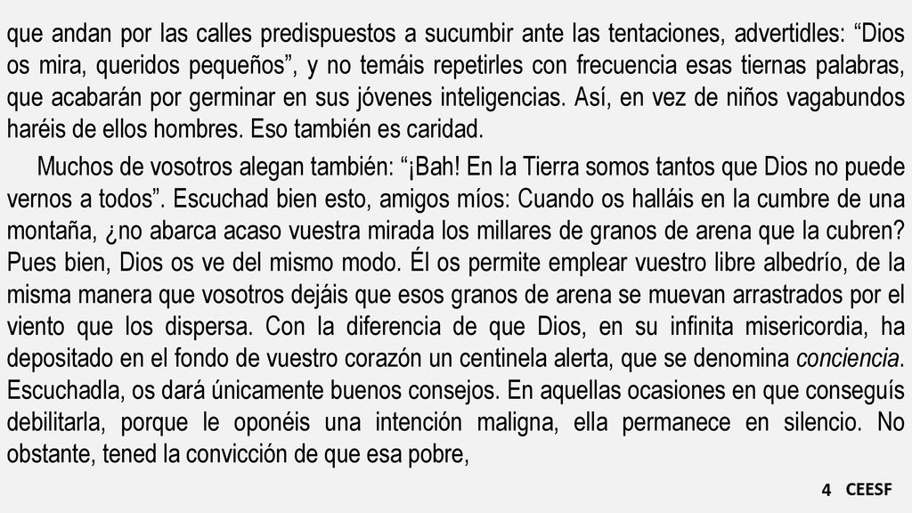 que andan por las calles predispuestos a sucumbir ante las tentaciones, advertidles: Dios os mira, queridos pequeños , y no temáis repetirles con frecuencia esas tiernas palabras, que acabarán por germinar en sus jóvenes inteligencias. Así, en vez de niños vagabundos haréis de ellos hombres. Eso también es caridad.