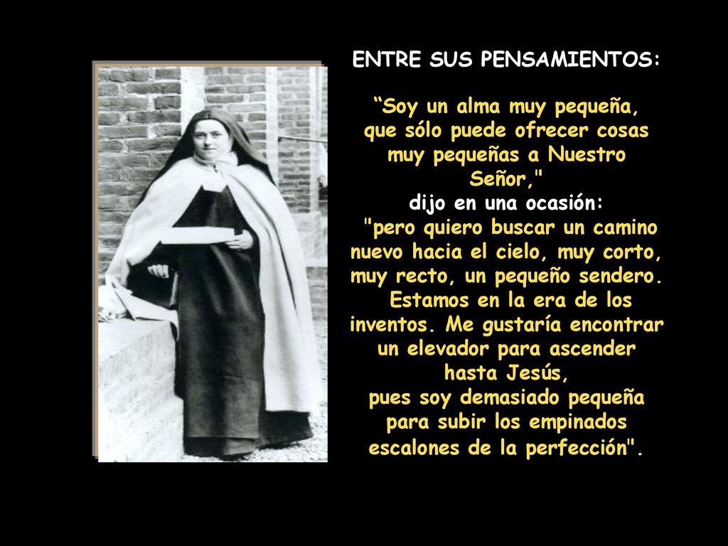 ENTRE SUS PENSAMIENTOS: Soy un alma muy pequeña, que sólo puede ofrecer cosas muy pequeñas a Nuestro Señor, dijo en una ocasión: pero quiero buscar un camino nuevo hacia el cielo, muy corto, muy recto, un pequeño sendero.