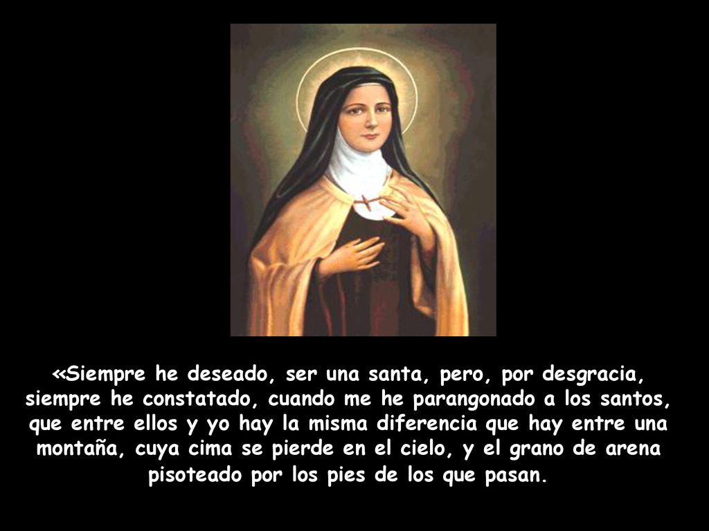 «Siempre he deseado, ser una santa, pero, por desgracia, siempre he constatado, cuando me he parangonado a los santos, que entre ellos y yo hay la misma diferencia que hay entre una montaña, cuya cima se pierde en el cielo, y el grano de arena pisoteado por los pies de los que pasan.