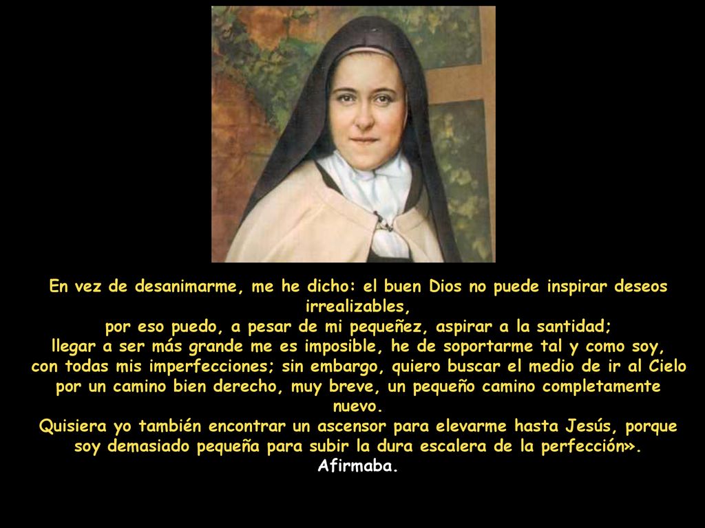 En vez de desanimarme, me he dicho: el buen Dios no puede inspirar deseos irrealizables, por eso puedo, a pesar de mi pequeñez, aspirar a la santidad; llegar a ser más grande me es imposible, he de soportarme tal y como soy, con todas mis imperfecciones; sin embargo, quiero buscar el medio de ir al Cielo por un camino bien derecho, muy breve, un pequeño camino completamente nuevo.