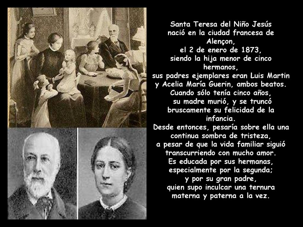 Santa Teresa del Niño Jesús nació en la ciudad francesa de Alençon, el 2 de enero de 1873, siendo la hija menor de cinco hermanos, sus padres ejemplares eran Luis Martin y Acelia María Guerin, ambos beatos.
