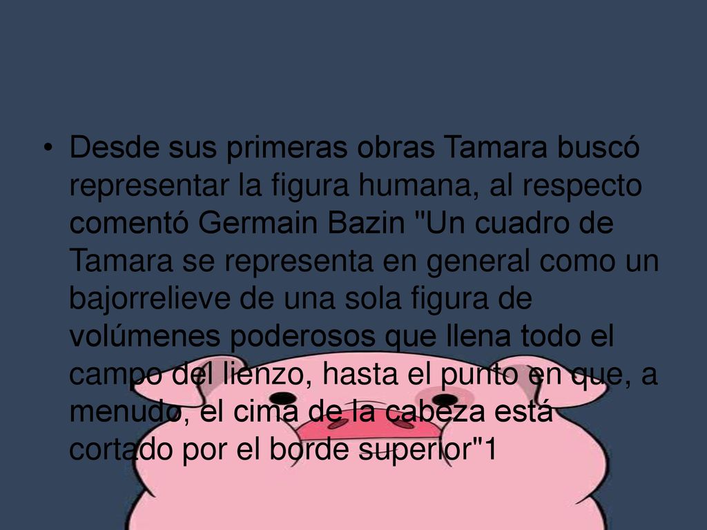 Desde sus primeras obras Tamara buscó representar la figura humana, al respecto comentó Germain Bazin Un cuadro de Tamara se representa en general como un bajorrelieve de una sola figura de volúmenes poderosos que llena todo el campo del lienzo, hasta el punto en que, a menudo, el cima de la cabeza está cortado por el borde superior 1