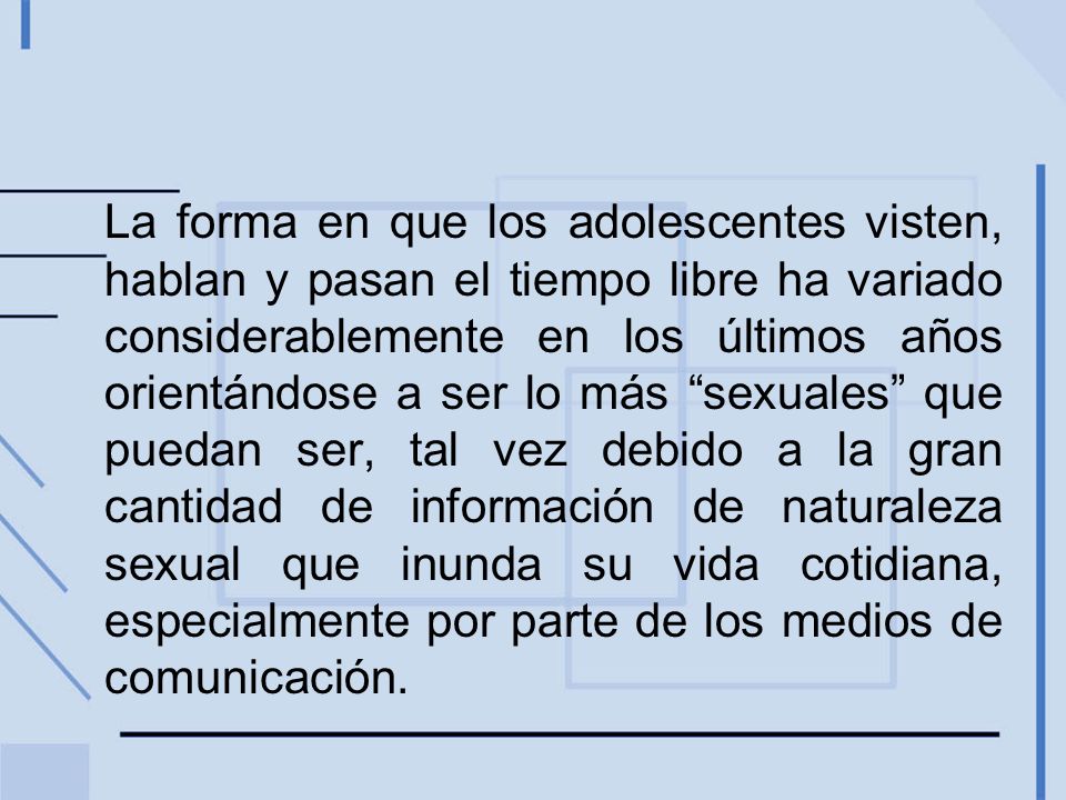 La forma en que los adolescentes visten, hablan y pasan el tiempo libre ha variado considerablemente en los últimos años orientándose a ser lo más sexuales que puedan ser, tal vez debido a la gran cantidad de información de naturaleza sexual que inunda su vida cotidiana, especialmente por parte de los medios de comunicación.