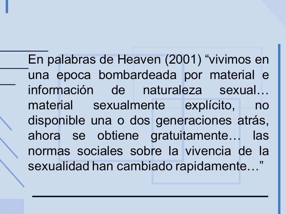 En palabras de Heaven (2001) vivimos en una epoca bombardeada por material e información de naturaleza sexual… material sexualmente explícito, no disponible una o dos generaciones atrás, ahora se obtiene gratuitamente… las normas sociales sobre la vivencia de la sexualidad han cambiado rapidamente…