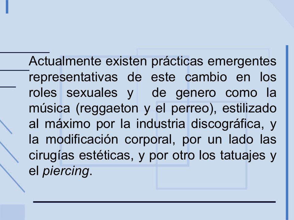 Actualmente existen prácticas emergentes representativas de este cambio en los roles sexuales y de genero como la música (reggaeton y el perreo), estilizado al máximo por la industria discográfica, y la modificación corporal, por un lado las cirugías estéticas, y por otro los tatuajes y el piercing.