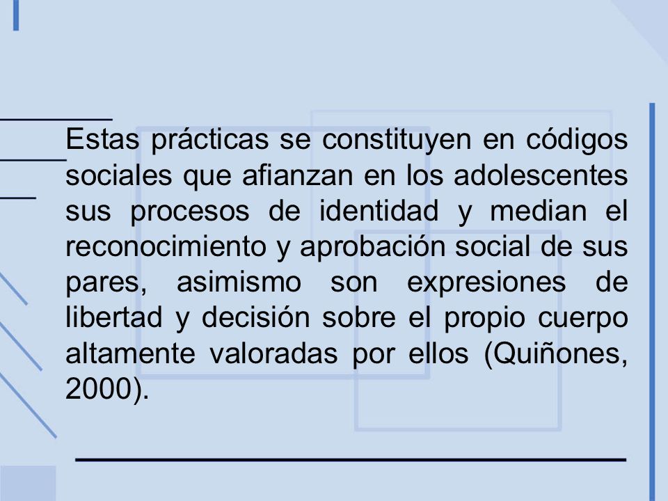 Estas prácticas se constituyen en códigos sociales que afianzan en los adolescentes sus procesos de identidad y median el reconocimiento y aprobación social de sus pares, asimismo son expresiones de libertad y decisión sobre el propio cuerpo altamente valoradas por ellos (Quiñones, 2000).