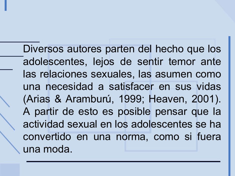 Diversos autores parten del hecho que los adolescentes, lejos de sentir temor ante las relaciones sexuales, las asumen como una necesidad a satisfacer en sus vidas (Arias & Aramburú, 1999; Heaven, 2001).