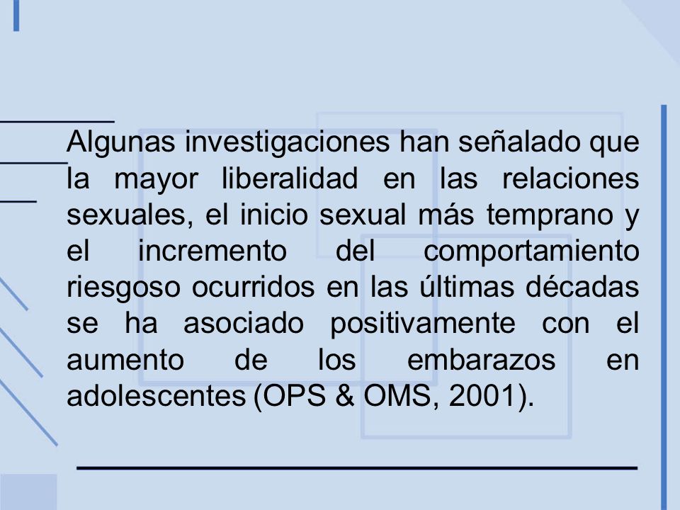 Algunas investigaciones han señalado que la mayor liberalidad en las relaciones sexuales, el inicio sexual más temprano y el incremento del comportamiento riesgoso ocurridos en las últimas décadas se ha asociado positivamente con el aumento de los embarazos en adolescentes (OPS & OMS, 2001).