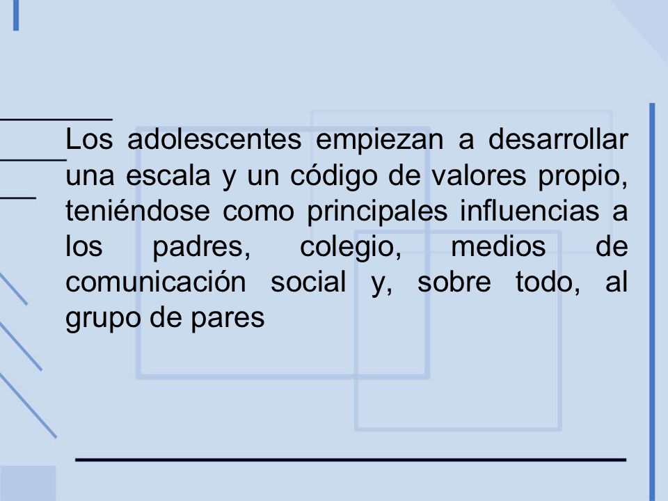 Los adolescentes empiezan a desarrollar una escala y un código de valores propio, teniéndose como principales influencias a los padres, colegio, medios de comunicación social y, sobre todo, al grupo de pares
