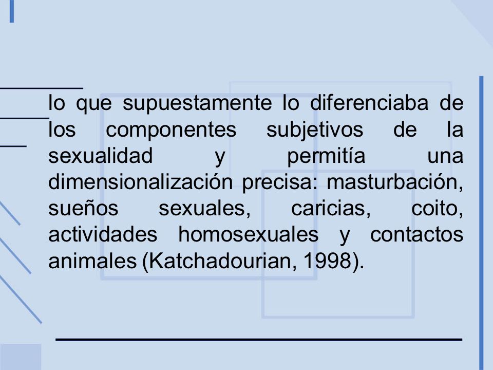 lo que supuestamente lo diferenciaba de los componentes subjetivos de la sexualidad y permitía una dimensionalización precisa: masturbación, sueños sexuales, caricias, coito, actividades homosexuales y contactos animales (Katchadourian, 1998).