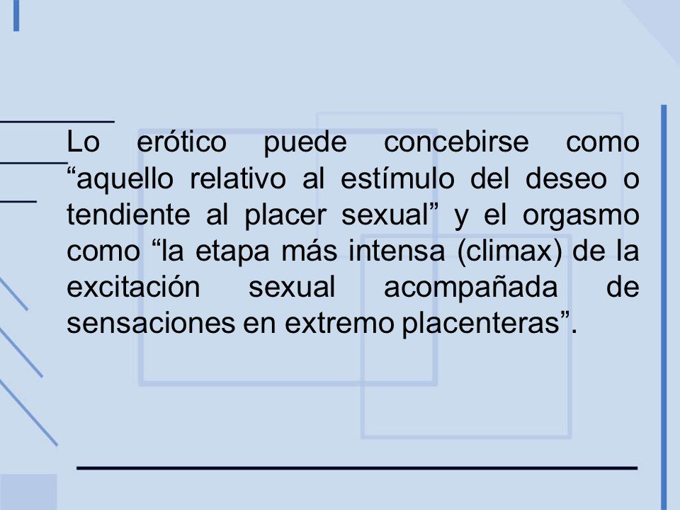 Lo erótico puede concebirse como aquello relativo al estímulo del deseo o tendiente al placer sexual y el orgasmo como la etapa más intensa (climax) de la excitación sexual acompañada de sensaciones en extremo placenteras .