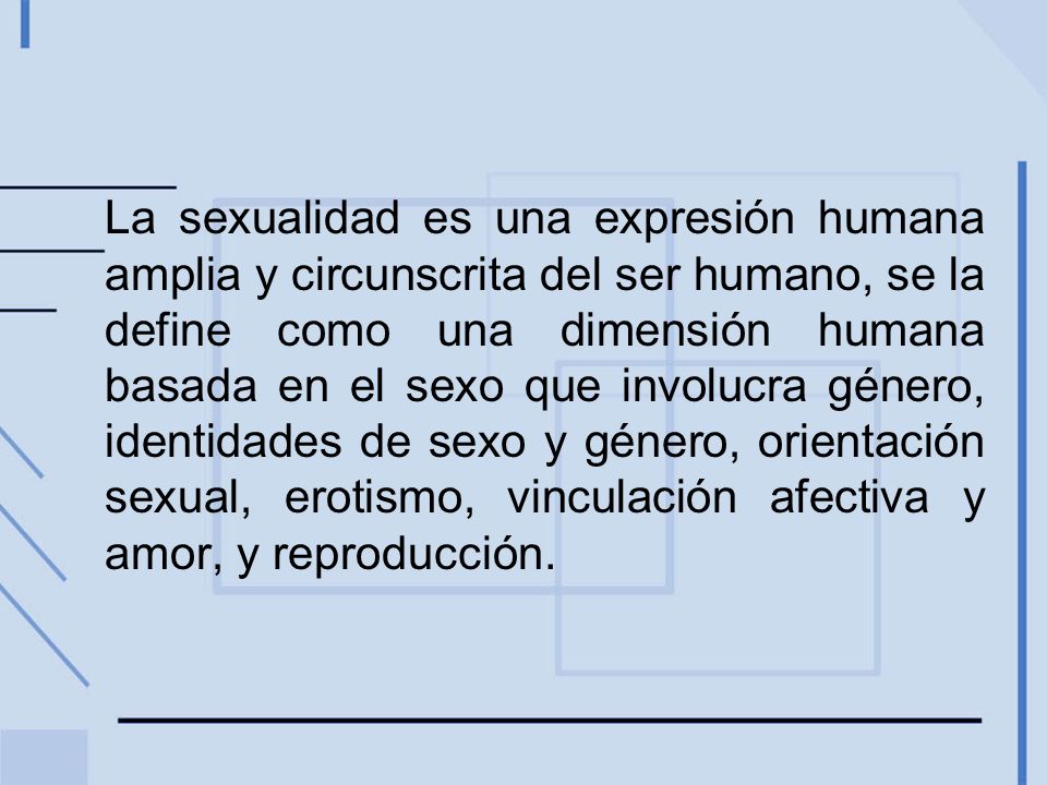 La sexualidad es una expresión humana amplia y circunscrita del ser humano, se la define como una dimensión humana basada en el sexo que involucra género, identidades de sexo y género, orientación sexual, erotismo, vinculación afectiva y amor, y reproducción.