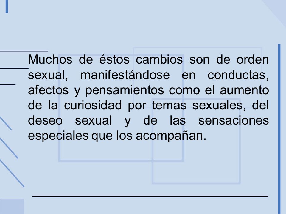 Muchos de éstos cambios son de orden sexual, manifestándose en conductas, afectos y pensamientos como el aumento de la curiosidad por temas sexuales, del deseo sexual y de las sensaciones especiales que los acompañan.