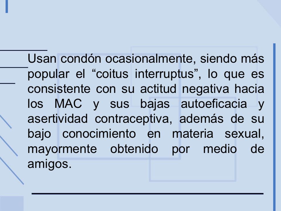 Usan condón ocasionalmente, siendo más popular el coitus interruptus , lo que es consistente con su actitud negativa hacia los MAC y sus bajas autoeficacia y asertividad contraceptiva, además de su bajo conocimiento en materia sexual, mayormente obtenido por medio de amigos.