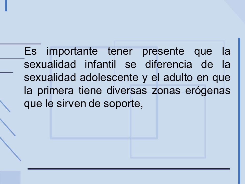 Es importante tener presente que la sexualidad infantil se diferencia de la sexualidad adolescente y el adulto en que la primera tiene diversas zonas erógenas que le sirven de soporte,