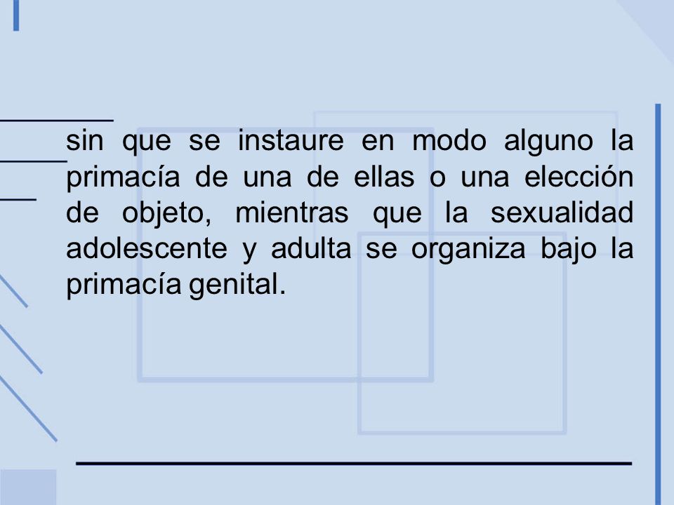 sin que se instaure en modo alguno la primacía de una de ellas o una elección de objeto, mientras que la sexualidad adolescente y adulta se organiza bajo la primacía genital.