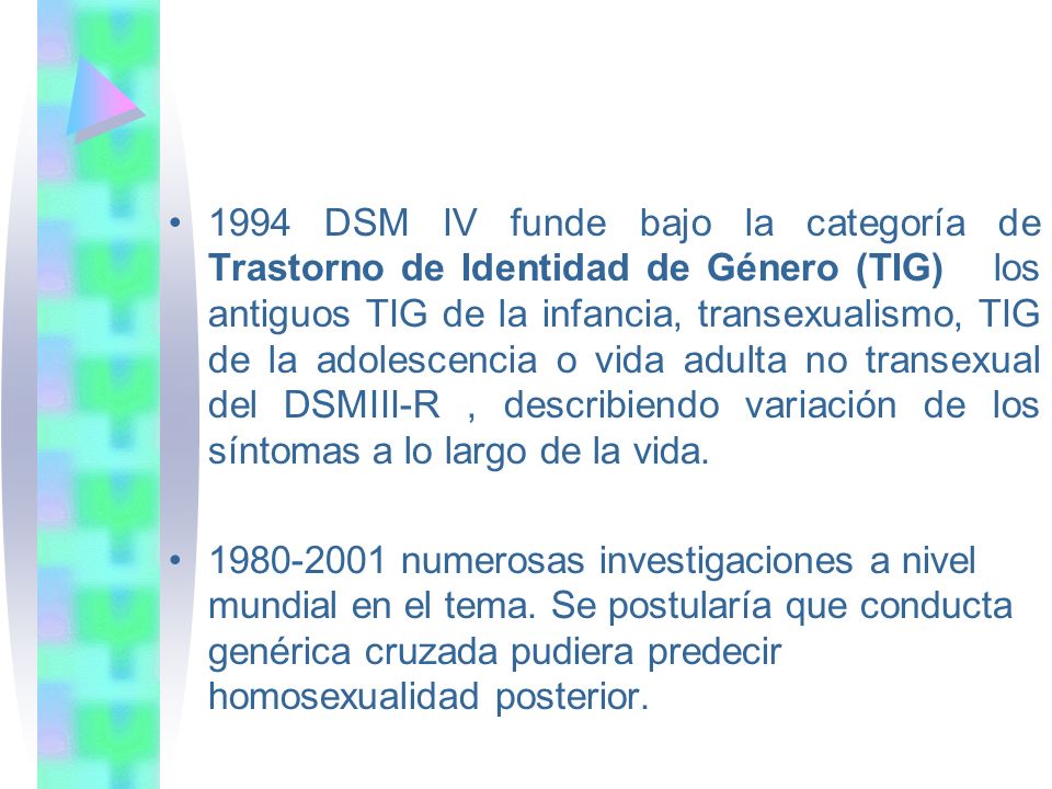 1994 DSM IV funde bajo la categoría de Trastorno de Identidad de Género (TIG) los antiguos TIG de la infancia, transexualismo, TIG de la adolescencia o vida adulta no transexual del DSMIII-R , describiendo variación de los síntomas a lo largo de la vida.