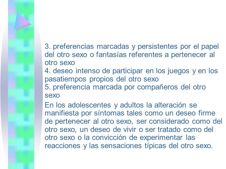 3. preferencias marcadas y persistentes por el papel del otro sexo o fantasías referentes a pertenecer al otro sexo 4. deseo intenso de participar en los juegos y en los pasatiempos propios del otro sexo 5. preferencia marcada por compañeros del otro sexo