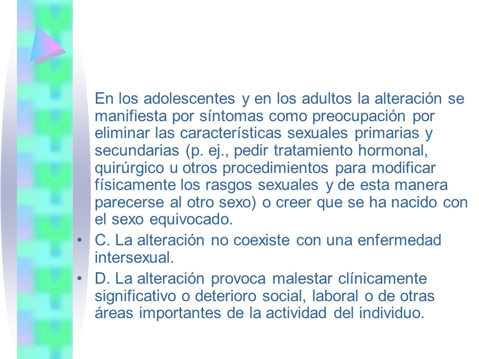 En los adolescentes y en los adultos la alteración se manifiesta por síntomas como preocupación por eliminar las características sexuales primarias y secundarias (p. ej., pedir tratamiento hormonal, quirúrgico u otros procedimientos para modificar físicamente los rasgos sexuales y de esta manera parecerse al otro sexo) o creer que se ha nacido con el sexo equivocado.