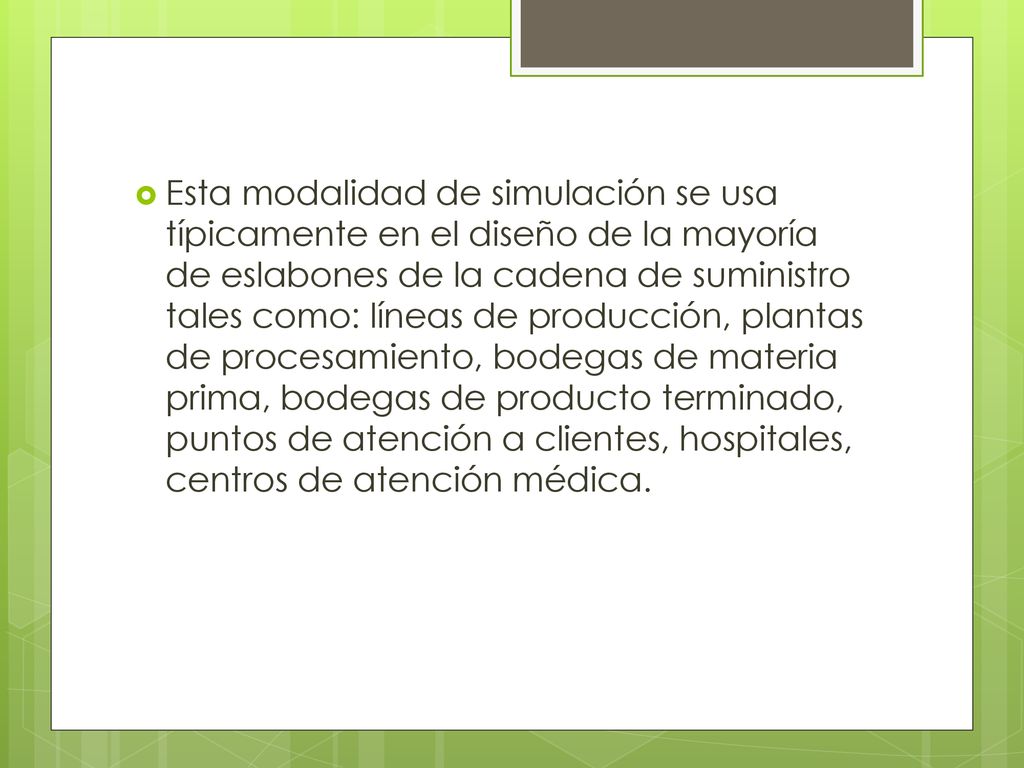 Esta modalidad de simulación se usa típicamente en el diseño de la mayoría de eslabones de la cadena de suministro tales como: líneas de producción, plantas de procesamiento, bodegas de materia prima, bodegas de producto terminado, puntos de atención a clientes, hospitales, centros de atención médica.
