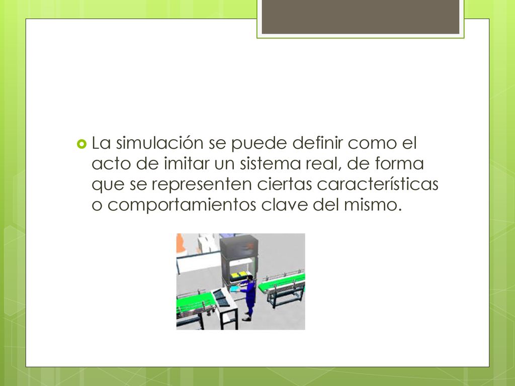 La simulación se puede definir como el acto de imitar un sistema real, de forma que se representen ciertas características o comportamientos clave del mismo.