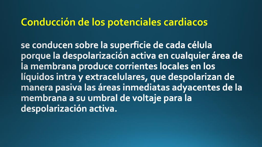 Conducción de los potenciales cardiacos se conducen sobre la superficie de cada célula porque la despolarización activa en cualquier área de la membrana produce corrientes locales en los líquidos intra y extracelulares, que despolarizan de manera pasiva las áreas inmediatas adyacentes de la membrana a su umbral de voltaje para la despolarización activa.