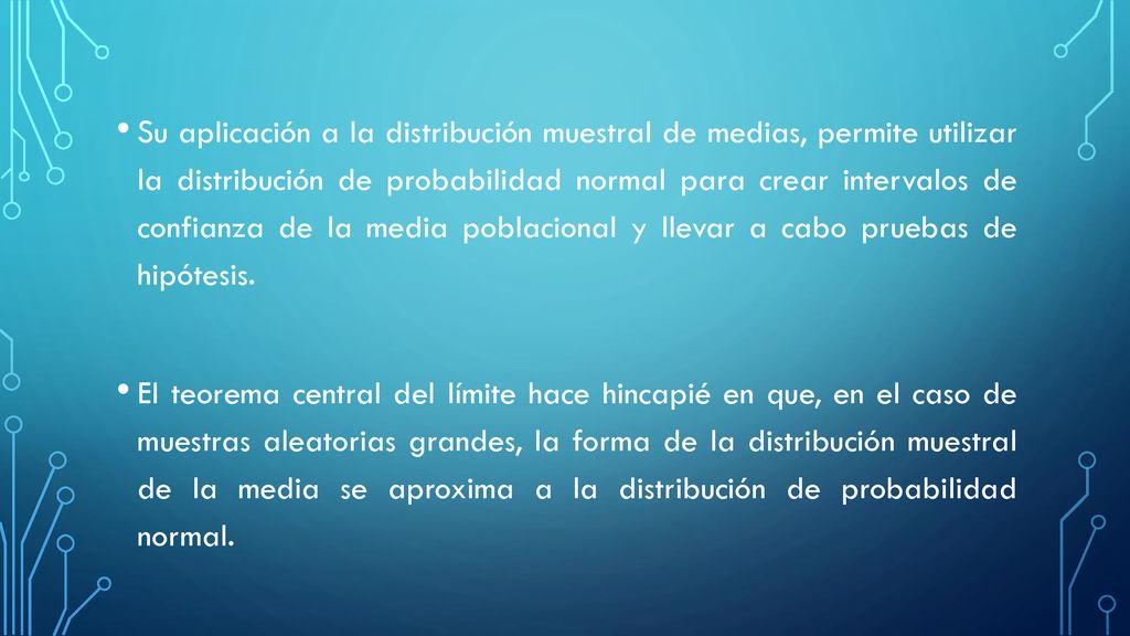 Su aplicación a la distribución muestral de medias, permite utilizar la distribución de probabilidad normal para crear intervalos de confianza de la media poblacional y llevar a cabo pruebas de hipótesis.