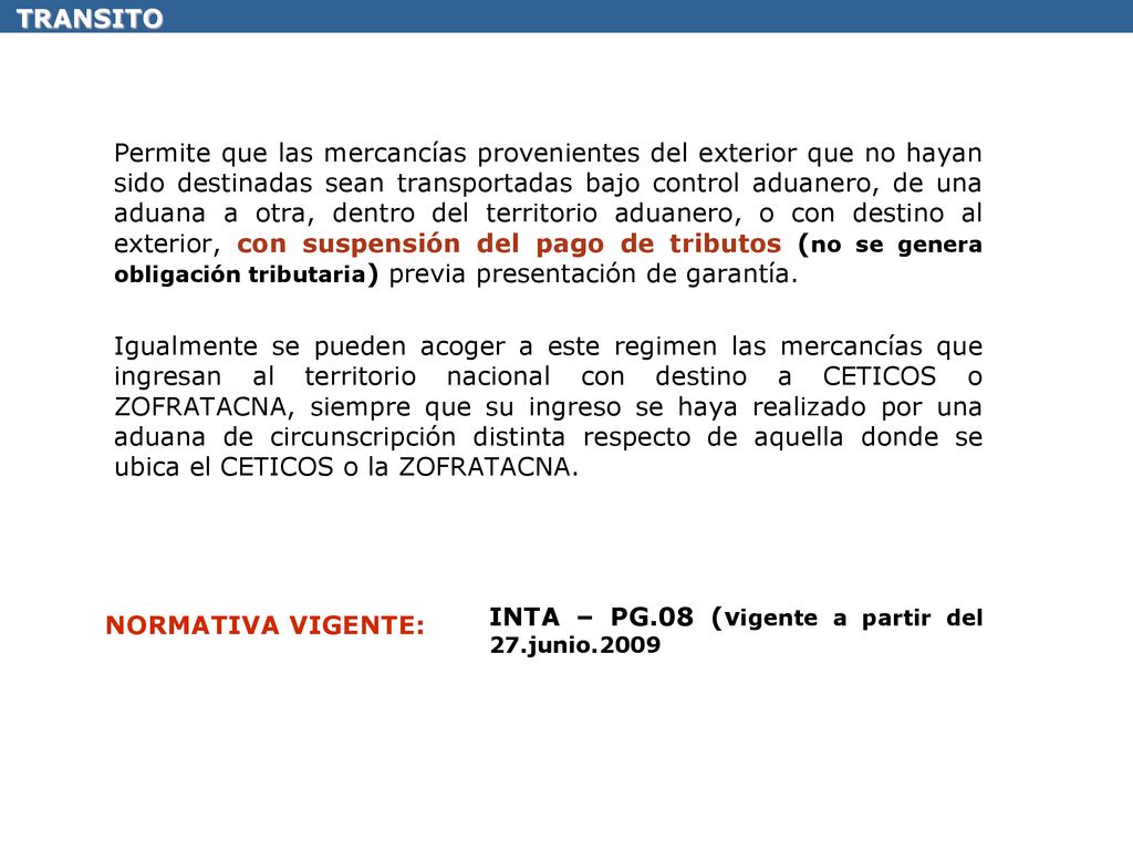 Permite que las mercancías provenientes del exterior que no hayan sido destinadas sean transportadas bajo control aduanero, de una aduana a otra, dentro del territorio aduanero, o con destino al exterior, con suspensión del pago de tributos (no se genera obligación tributaria) previa presentación de garantía. Igualmente se pueden acoger a este regimen las mercancías que ingresan al territorio nacional con destino a CETICOS o ZOFRATACNA, siempre que su ingreso se haya realizado por una aduana de circunscripción distinta respecto de aquella donde se ubica el CETICOS o la ZOFRATACNA.