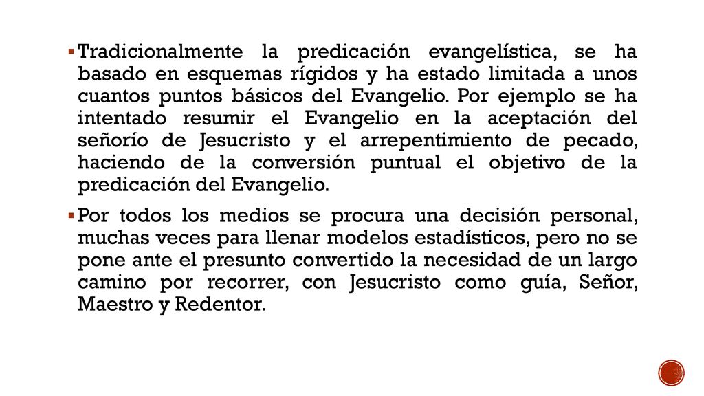Tradicionalmente la predicación evangelística, se ha basado en esquemas rígidos y ha estado limitada a unos cuantos puntos básicos del Evangelio. Por ejemplo se ha intentado resumir el Evangelio en la aceptación del señorío de Jesucristo y el arrepentimiento de pecado, haciendo de la conversión puntual el objetivo de la predicación del Evangelio.
