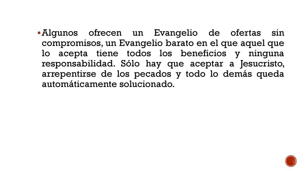Algunos ofrecen un Evangelio de ofertas sin compromisos, un Evangelio barato en el que aquel que lo acepta tiene todos los beneficios y ninguna responsabilidad. Sólo hay que aceptar a Jesucristo, arrepentirse de los pecados y todo lo demás queda automáticamente solucionado.