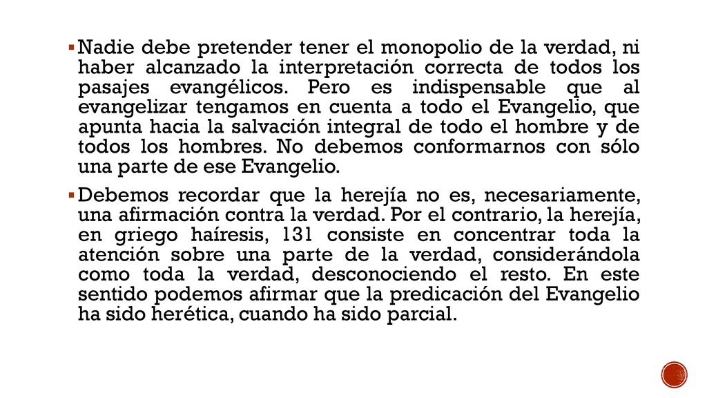 Nadie debe pretender tener el monopolio de la verdad, ni haber alcanzado la interpretación correcta de todos los pasajes evangélicos. Pero es indispensable que al evangelizar tengamos en cuenta a todo el Evangelio, que apunta hacia la salvación integral de todo el hombre y de todos los hombres. No debemos conformarnos con sólo una parte de ese Evangelio.
