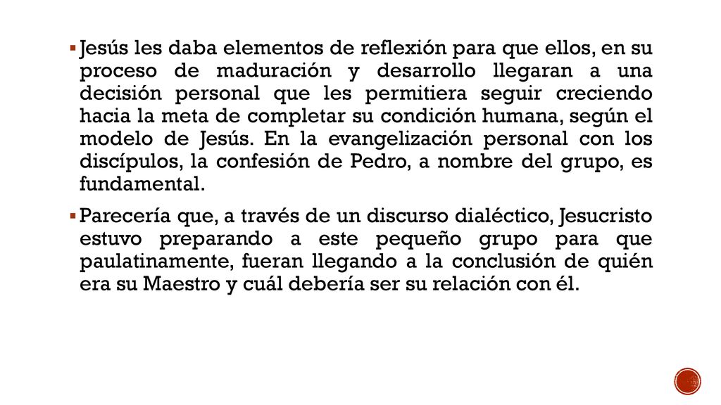 Jesús les daba elementos de reflexión para que ellos, en su proceso de maduración y desarrollo llegaran a una decisión personal que les permitiera seguir creciendo hacia la meta de completar su condición humana, según el modelo de Jesús. En la evangelización personal con los discípulos, la confesión de Pedro, a nombre del grupo, es fundamental.