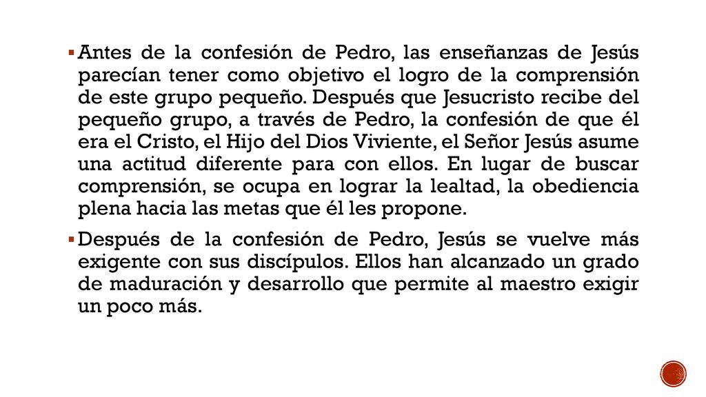 Antes de la confesión de Pedro, las enseñanzas de Jesús parecían tener como objetivo el logro de la comprensión de este grupo pequeño. Después que Jesucristo recibe del pequeño grupo, a través de Pedro, la confesión de que él era el Cristo, el Hijo del Dios Viviente, el Señor Jesús asume una actitud diferente para con ellos. En lugar de buscar comprensión, se ocupa en lograr la lealtad, la obediencia plena hacia las metas que él les propone.