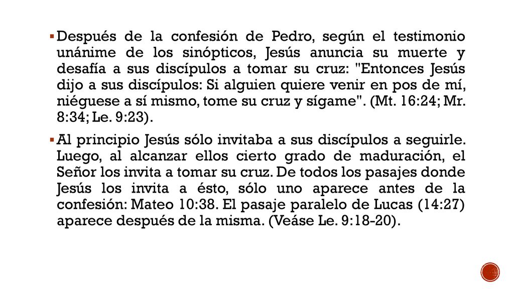 Después de la confesión de Pedro, según el testimonio unánime de los sinópticos, Jesús anuncia su muerte y desafía a sus discípulos a tomar su cruz: Entonces Jesús dijo a sus discípulos: Si alguien quiere venir en pos de mí, niéguese a sí mismo, tome su cruz y sígame . (Mt. 16:24; Mr. 8:34; Le. 9:23).