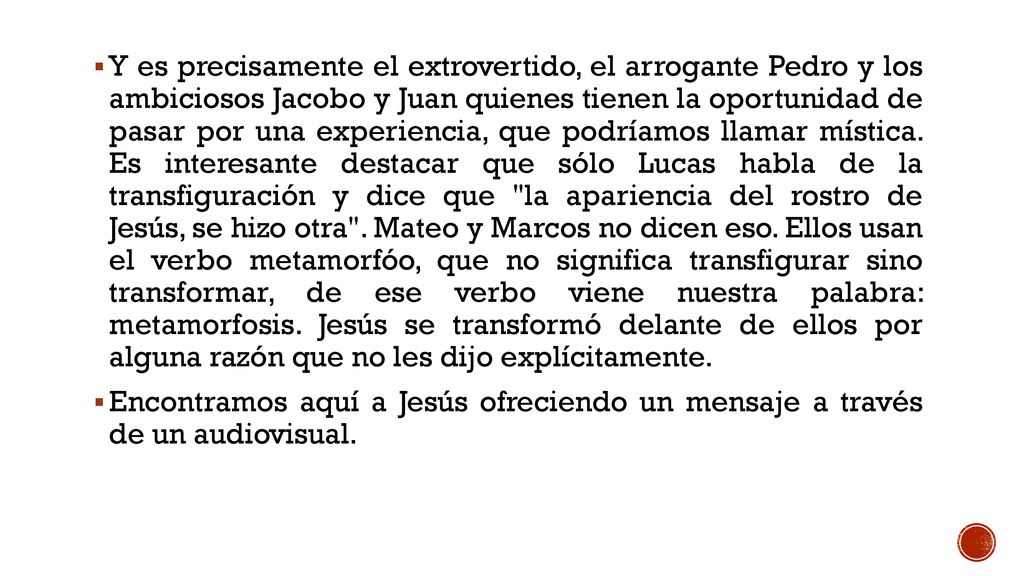 Y es precisamente el extrovertido, el arrogante Pedro y los ambiciosos Jacobo y Juan quienes tienen la oportunidad de pasar por una experiencia, que podríamos llamar mística. Es interesante destacar que sólo Lucas habla de la transfiguración y dice que la apariencia del rostro de Jesús, se hizo otra . Mateo y Marcos no dicen eso. Ellos usan el verbo metamorfóo, que no significa transfigurar sino transformar, de ese verbo viene nuestra palabra: metamorfosis. Jesús se transformó delante de ellos por alguna razón que no les dijo explícitamente.