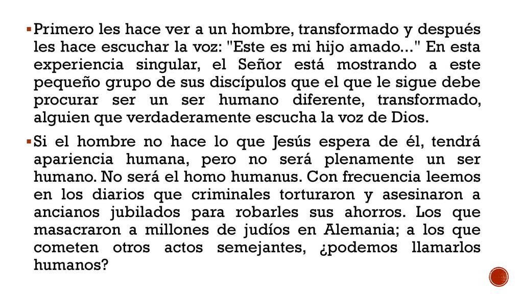 Primero les hace ver a un hombre, transformado y después les hace escuchar la voz: Este es mi hijo amado... En esta experiencia singular, el Señor está mostrando a este pequeño grupo de sus discípulos que el que le sigue debe procurar ser un ser humano diferente, transformado, alguien que verdaderamente escucha la voz de Dios.