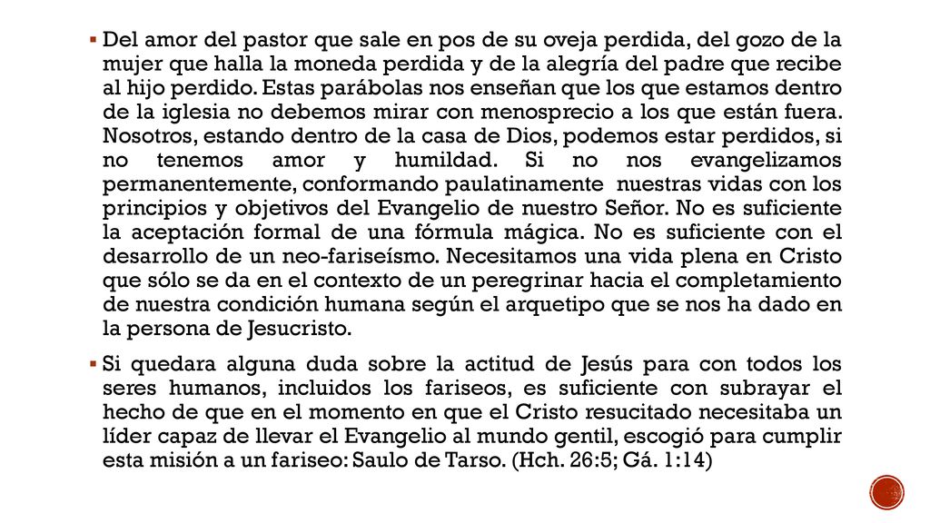 Del amor del pastor que sale en pos de su oveja perdida, del gozo de la mujer que halla la moneda perdida y de la alegría del padre que recibe al hijo perdido. Estas parábolas nos enseñan que los que estamos dentro de la iglesia no debemos mirar con menosprecio a los que están fuera. Nosotros, estando dentro de la casa de Dios, podemos estar perdidos, si no tenemos amor y humildad. Si no nos evangelizamos permanentemente, conformando paulatinamente nuestras vidas con los principios y objetivos del Evangelio de nuestro Señor. No es suficiente la aceptación formal de una fórmula mágica. No es suficiente con el desarrollo de un neo-fariseísmo. Necesitamos una vida plena en Cristo que sólo se da en el contexto de un peregrinar hacia el completamiento de nuestra condición humana según el arquetipo que se nos ha dado en la persona de Jesucristo.