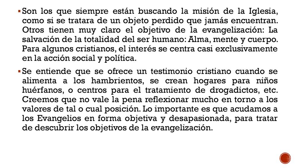 Son los que siempre están buscando la misión de la Iglesia, como si se tratara de un objeto perdido que jamás encuentran. Otros tienen muy claro el objetivo de la evangelización: La salvación de la totalidad del ser humano: Alma, mente y cuerpo. Para algunos cristianos, el interés se centra casi exclusivamente en la acción social y política.