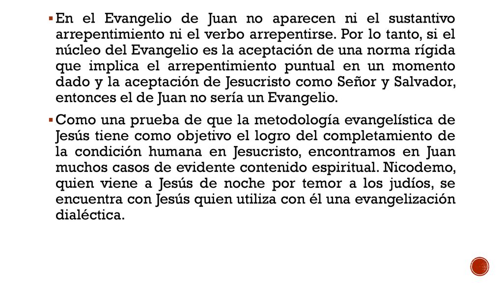 En el Evangelio de Juan no aparecen ni el sustantivo arrepentimiento ni el verbo arrepentirse. Por lo tanto, si el núcleo del Evangelio es la aceptación de una norma rígida que implica el arrepentimiento puntual en un momento dado y la aceptación de Jesucristo como Señor y Salvador, entonces el de Juan no sería un Evangelio.